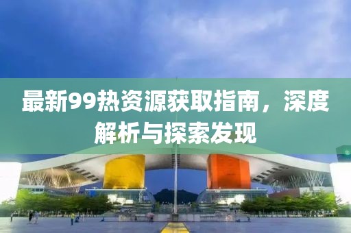 最新99热资源获取指南，深度解析与探索发现