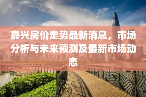 嘉兴房价走势最新消息，市场分析与未来预测及最新市场动态