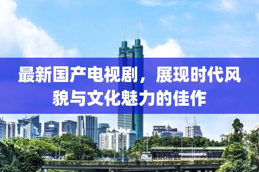 最新国产电视剧，展现时代风貌与文化魅力的佳作