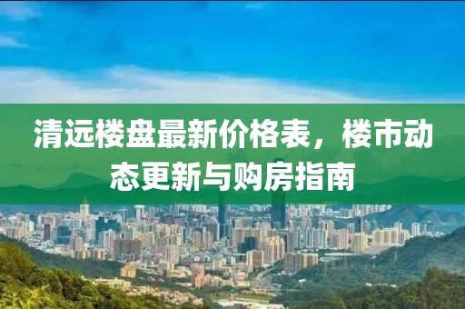 清远楼盘最新价格表，楼市动态更新与购房指南