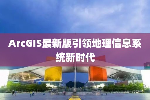 ArcGIS最新版引领地理信息系统新时代