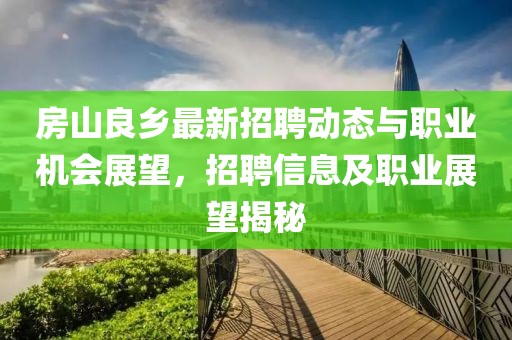 房山良乡最新招聘动态与职业机会展望，招聘信息及职业展望揭秘