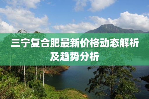 三宁复合肥最新价格动态解析及趋势分析