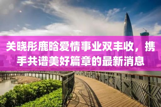 关晓彤鹿晗爱情事业双丰收，携手共谱美好篇章的最新消息