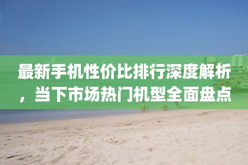 最新手机性价比排行深度解析，当下市场热门机型全面盘点