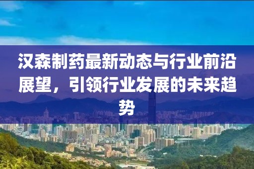 汉森制药最新动态与行业前沿展望，引领行业发展的未来趋势