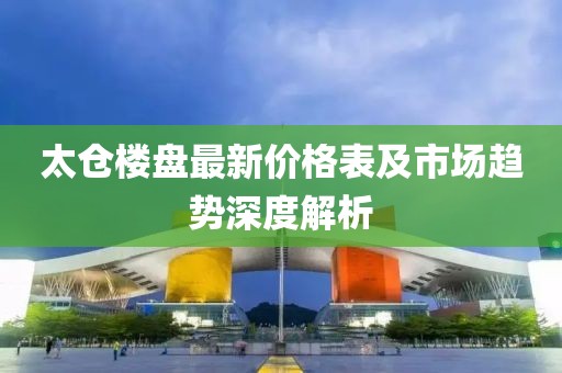 太仓楼盘最新价格表及市场趋势深度解析