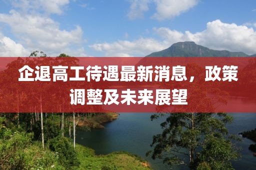 企退高工待遇最新消息，政策调整及未来展望