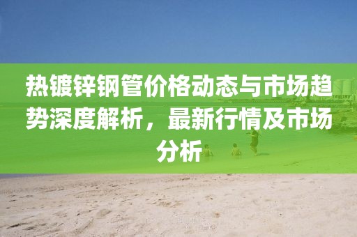 热镀锌钢管价格动态与市场趋势深度解析，最新行情及市场分析