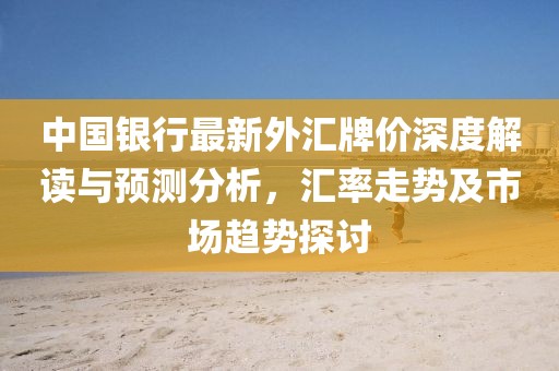 中国银行最新外汇牌价深度解读与预测分析，汇率走势及市场趋势探讨