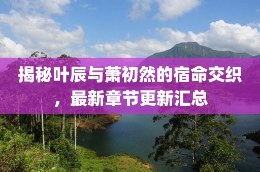 揭秘叶辰与萧初然的宿命交织，最新章节更新汇总