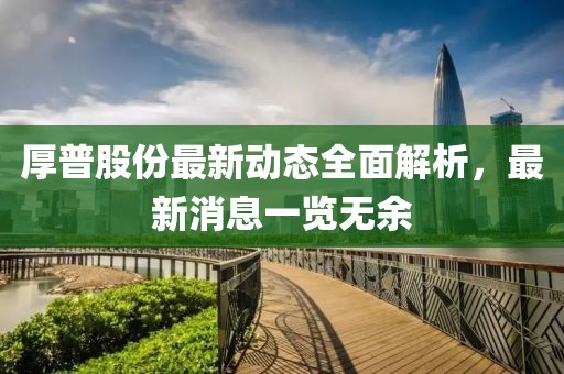 厚普股份最新动态全面解析，最新消息一览无余