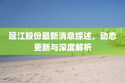 延江股份最新消息综述，动态更新与深度解析