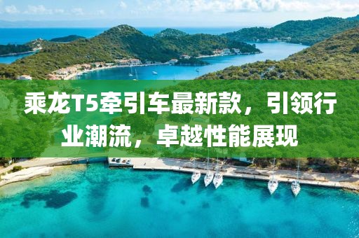 乘龙T5牵引车最新款，引领行业潮流，卓越性能展现