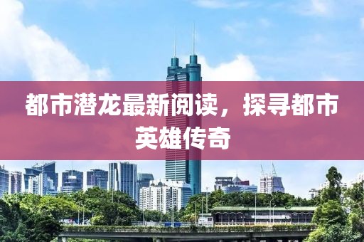 都市潜龙最新阅读，探寻都市英雄传奇