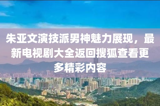 朱亚文演技派男神魅力展现，最新电视剧大全返回搜狐查看更多精彩内容