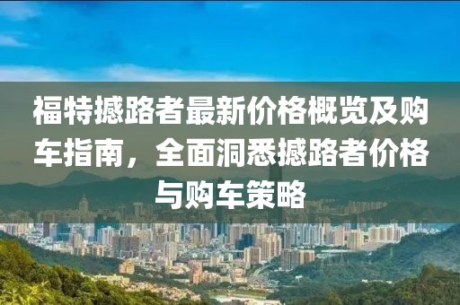 福特撼路者最新价格概览及购车指南，全面洞悉撼路者价格与购车策略