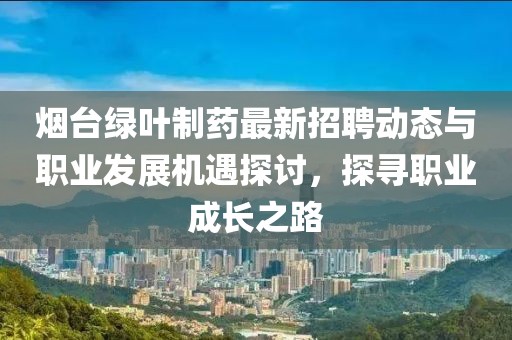 烟台绿叶制药最新招聘动态与职业发展机遇探讨，探寻职业成长之路