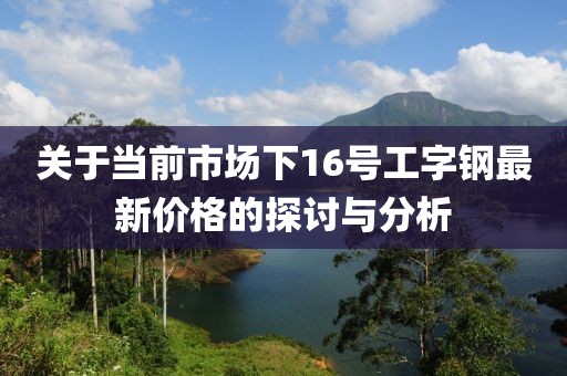 关于当前市场下16号工字钢最新价格的探讨与分析