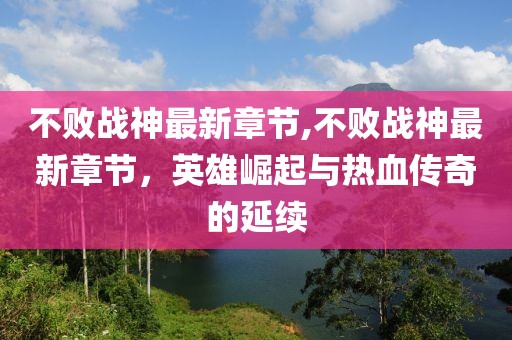 不败战神最新章节,不败战神最新章节，英雄崛起与热血传奇的延续