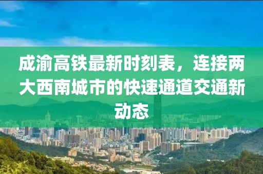 成渝高铁最新时刻表，连接两大西南城市的快速通道交通新动态