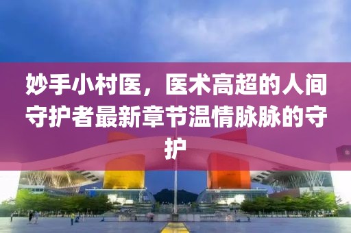 妙手小村医，医术高超的人间守护者最新章节温情脉脉的守护