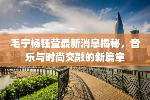 毛宁杨钰莹最新消息揭秘，音乐与时尚交融的新篇章