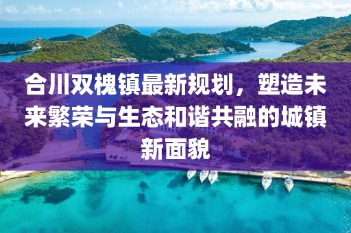 合川双槐镇最新规划，塑造未来繁荣与生态和谐共融的城镇新面貌