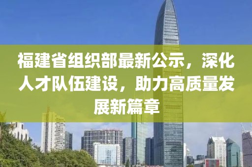 福建省组织部最新公示，深化人才队伍建设，助力高质量发展新篇章