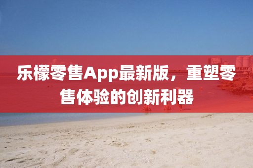 乐檬零售App最新版，重塑零售体验的创新利器