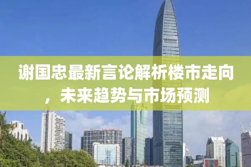 谢国忠最新言论解析楼市走向，未来趋势与市场预测