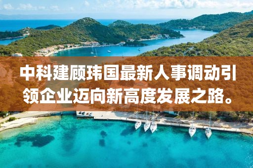 中科建顾玮国最新人事调动引领企业迈向新高度发展之路。