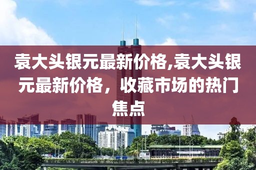 袁大头银元最新价格,袁大头银元最新价格，收藏市场的热门焦点