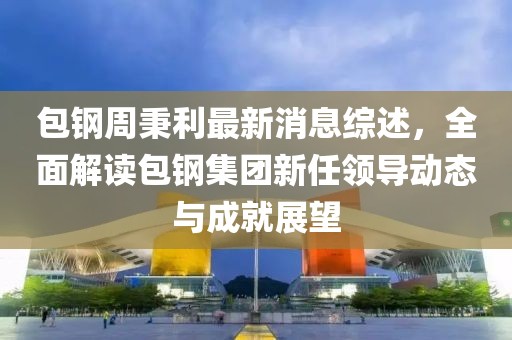 包钢周秉利最新消息综述，全面解读包钢集团新任领导动态与成就展望