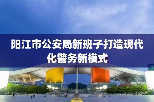 阳江市公安局新班子打造现代化警务新模式