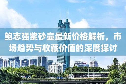 鲍志强紫砂壶最新价格解析，市场趋势与收藏价值的深度探讨