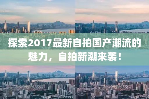 探索2017最新自拍国产潮流的魅力，自拍新潮来袭！