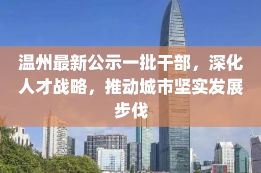 温州最新公示一批干部，深化人才战略，推动城市坚实发展步伐