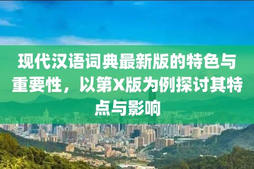 现代汉语词典最新版的特色与重要性，以第X版为例探讨其特点与影响