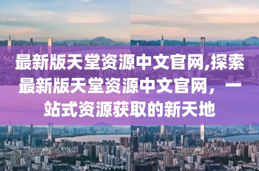 最新版天堂资源中文官网,探索最新版天堂资源中文官网，一站式资源获取的新天地