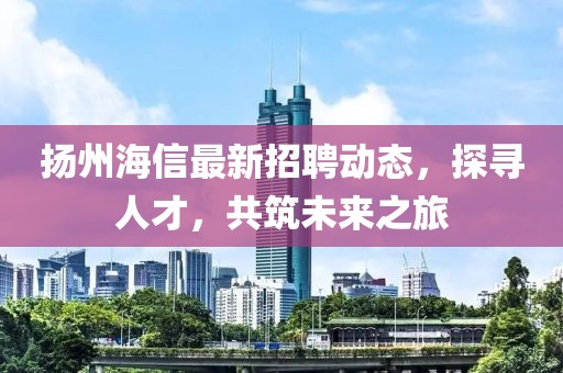 扬州海信最新招聘动态，探寻人才，共筑未来之旅