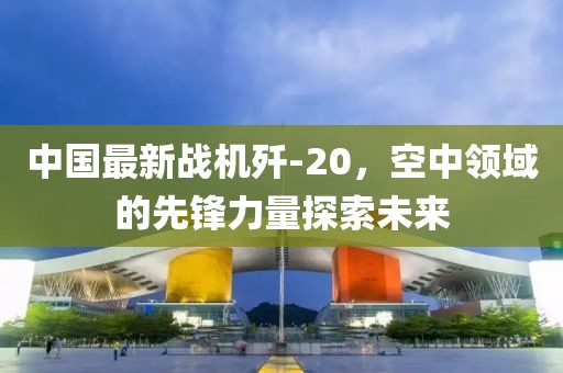 中国最新战机歼-20，空中领域的先锋力量探索未来