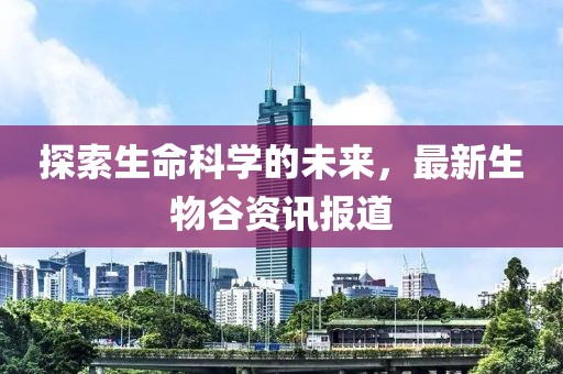 探索生命科学的未来，最新生物谷资讯报道