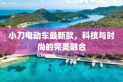 小刀电动车最新款，科技与时尚的完美融合