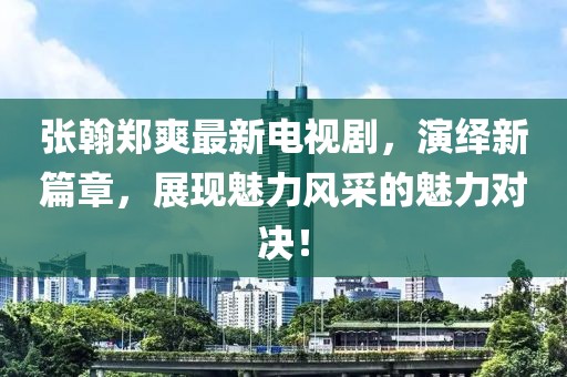 张翰郑爽最新电视剧，演绎新篇章，展现魅力风采的魅力对决！