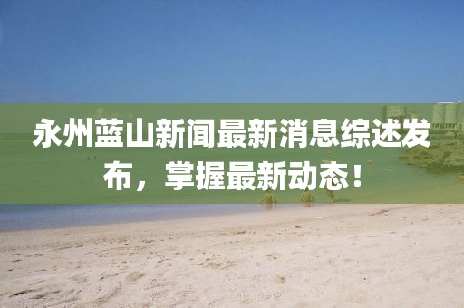 永州蓝山新闻最新消息综述发布，掌握最新动态！