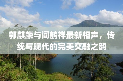 郭麒麟与阎鹤祥最新相声，传统与现代的完美交融之韵