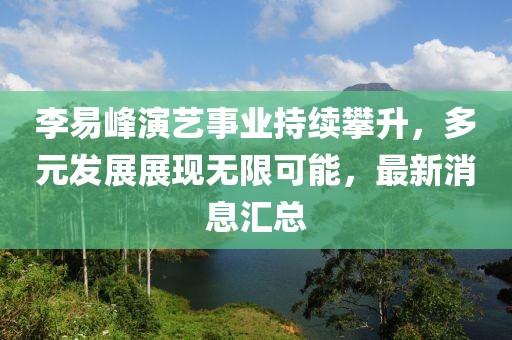 李易峰演艺事业持续攀升，多元发展展现无限可能，最新消息汇总