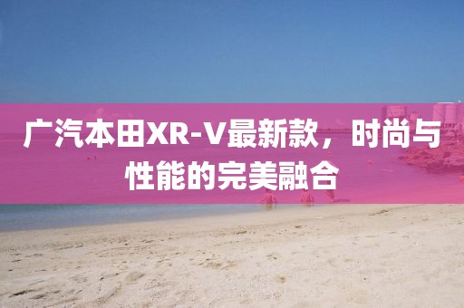 广汽本田XR-V最新款，时尚与性能的完美融合