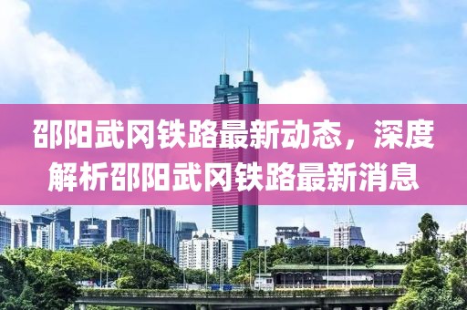 邵阳武冈铁路最新动态，深度解析邵阳武冈铁路最新消息